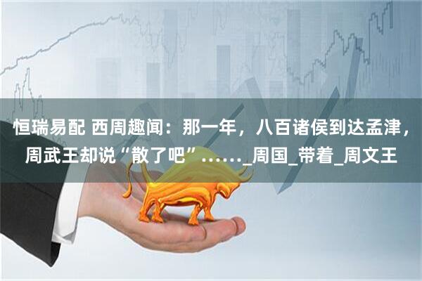 恒瑞易配 西周趣闻：那一年，八百诸侯到达孟津，周武王却说“散了吧”……_周国_带着_周文王
