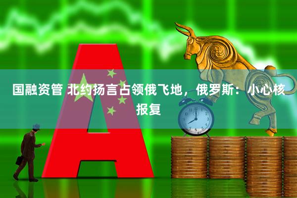 国融资管 北约扬言占领俄飞地，俄罗斯：小心核报复