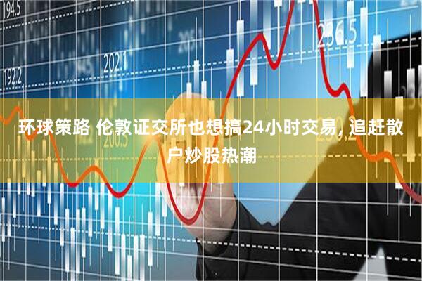 环球策路 伦敦证交所也想搞24小时交易, 追赶散户炒股热潮