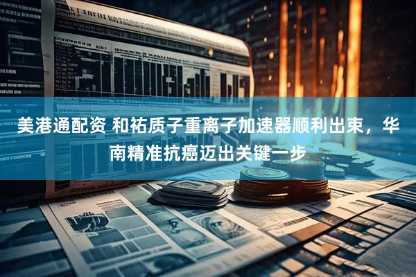 美港通配资 和祐质子重离子加速器顺利出束，华南精准抗癌迈出关键一步
