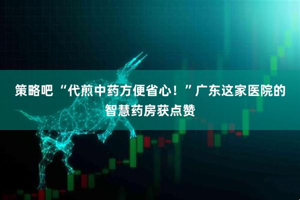 策略吧 “代煎中药方便省心！”广东这家医院的智慧药房获点赞