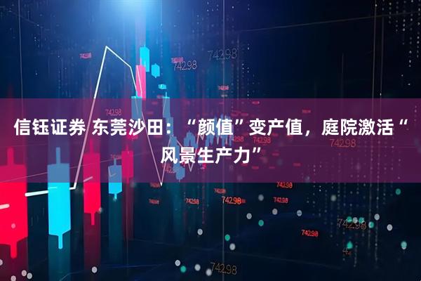 信钰证券 东莞沙田：“颜值”变产值，庭院激活“风景生产力”