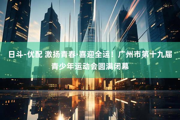 日斗-优配 激扬青春·喜迎全运！广州市第十九届青少年运动会圆满闭幕
