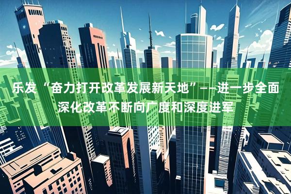 乐发 “奋力打开改革发展新天地”——进一步全面深化改革不断向广度和深度进军
