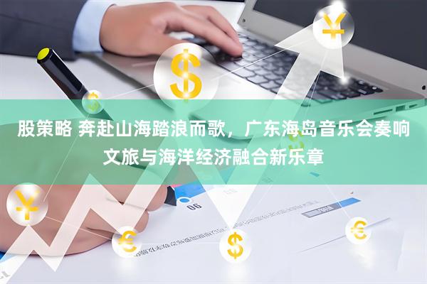 股策略 奔赴山海踏浪而歌，广东海岛音乐会奏响文旅与海洋经济融合新乐章