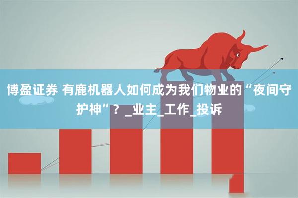 博盈证券 有鹿机器人如何成为我们物业的“夜间守护神”？_业主_工作_投诉