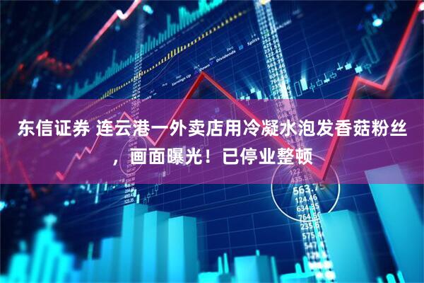 东信证券 连云港一外卖店用冷凝水泡发香菇粉丝，画面曝光！已停业整顿