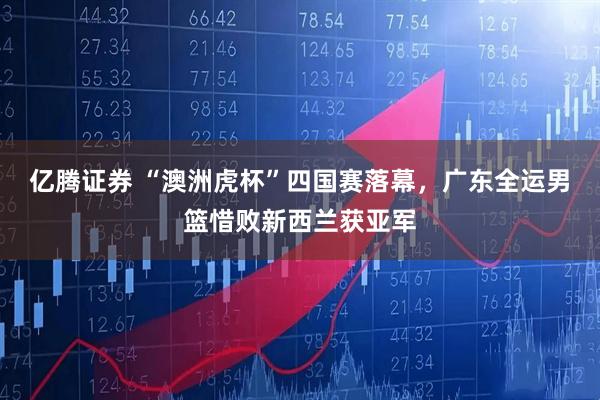 亿腾证券 “澳洲虎杯”四国赛落幕，广东全运男篮惜败新西兰获亚军