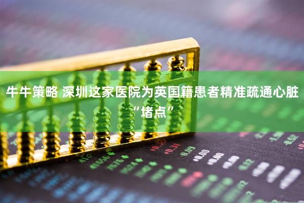 牛牛策略 深圳这家医院为英国籍患者精准疏通心脏“堵点”