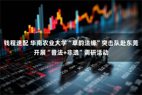 钱程速配 华南农业大学“草韵法缘”突击队赴东莞开展“普法+非遗”调研活动