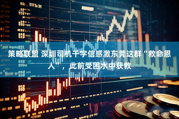 策略联盟 深圳司机千字信感激东莞这群“救命恩人”，此前受困水中获救