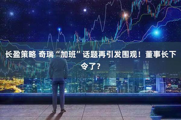 长盈策略 奇瑞“加班”话题再引发围观！董事长下令了？