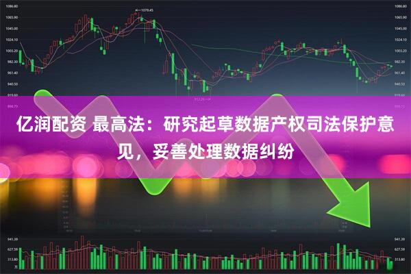 亿润配资 最高法：研究起草数据产权司法保护意见，妥善处理数据纠纷