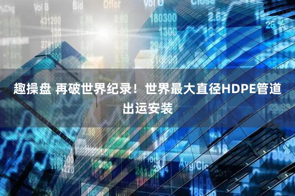 趣操盘 再破世界纪录！世界最大直径HDPE管道出运安装