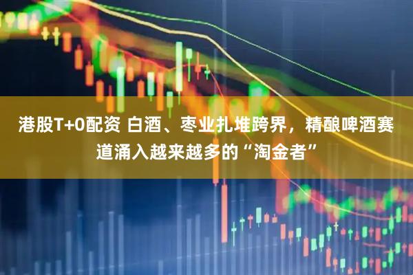 港股T+0配资 白酒、枣业扎堆跨界，精酿啤酒赛道涌入越来越多的“淘金者”