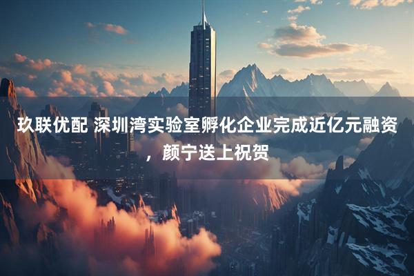 玖联优配 深圳湾实验室孵化企业完成近亿元融资，颜宁送上祝贺
