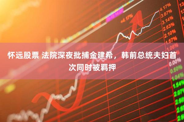 怀远股票 法院深夜批捕金建希，韩前总统夫妇首次同时被羁押