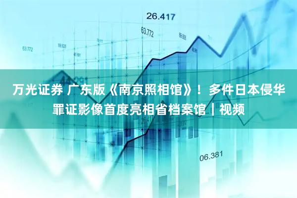 万光证券 广东版《南京照相馆》！多件日本侵华罪证影像首度亮相省档案馆｜视频