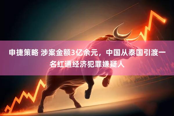 申捷策略 涉案金额3亿余元，中国从泰国引渡一名红通经济犯罪嫌疑人