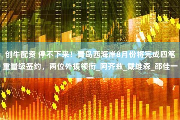创牛配资 停不下来！青岛西海岸8月份将完成四笔重量级签约，两位外援领衔_阿齐兹_戴维森_邵佳一