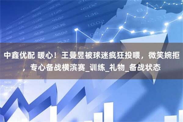 中鑫优配 暖心！王曼昱被球迷疯狂投喂，微笑婉拒，专心备战横滨赛_训练_礼物_备战状态