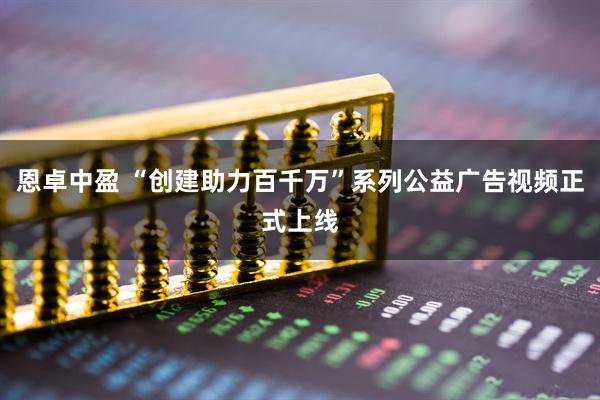 恩卓中盈 “创建助力百千万”系列公益广告视频正式上线