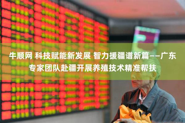 牛顺网 科技赋能新发展 智力援疆谱新篇——广东专家团队赴疆开展养殖技术精准帮扶
