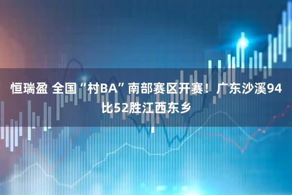 恒瑞盈 全国“村BA”南部赛区开赛！广东沙溪94比52胜江西东乡