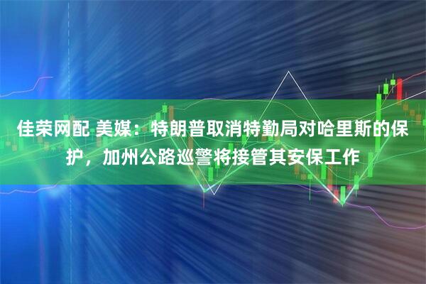 佳荣网配 美媒：特朗普取消特勤局对哈里斯的保护，加州公路巡警将接管其安保工作