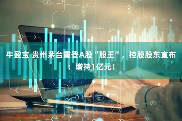 牛盈宝 贵州茅台重登A股“股王”，控股股东宣布：增持1亿元！