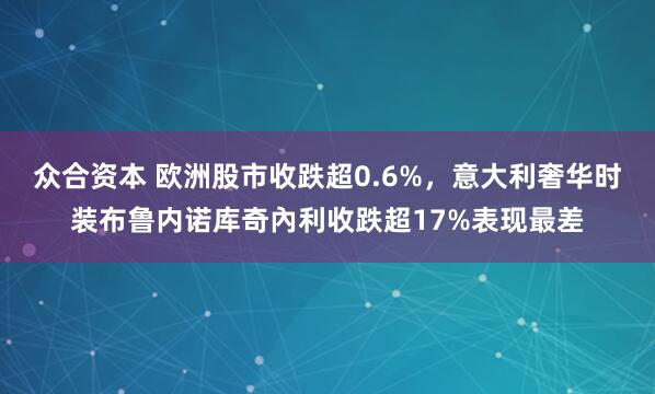 众合资本 欧洲股市收跌超0.6%，意大利奢华时装布鲁内诺库奇內利收跌超17%表现最差