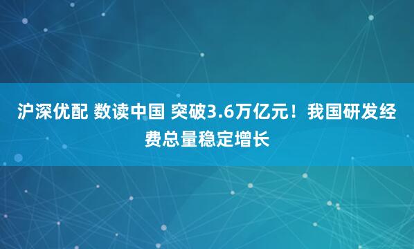 沪深优配 数读中国 突破3.6万亿元！我国研发经费总量稳定增长
