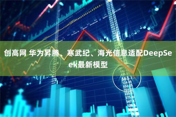 创高网 华为昇腾、寒武纪、海光信息适配DeepSeek最新模型