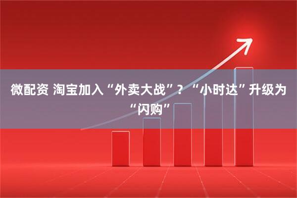 微配资 淘宝加入“外卖大战”？“小时达”升级为“闪购”