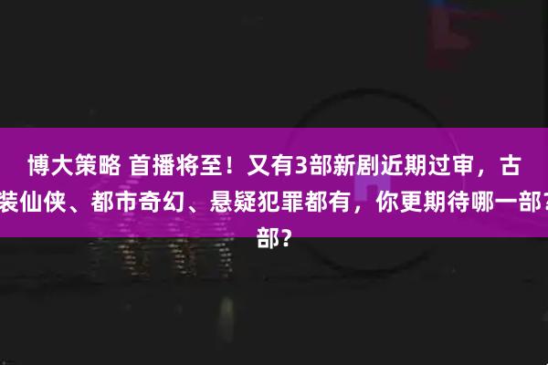 博大策略 首播将至！又有3部新剧近期过审，古装仙侠、都市奇幻、悬疑犯罪都有，你更期待哪一部？