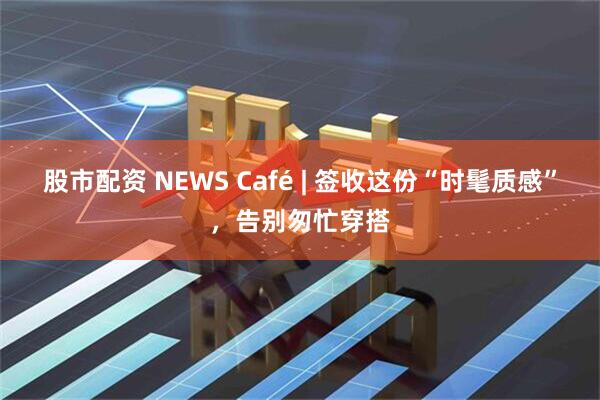股市配资 NEWS Café | 签收这份“时髦质感”，告别匆忙穿搭