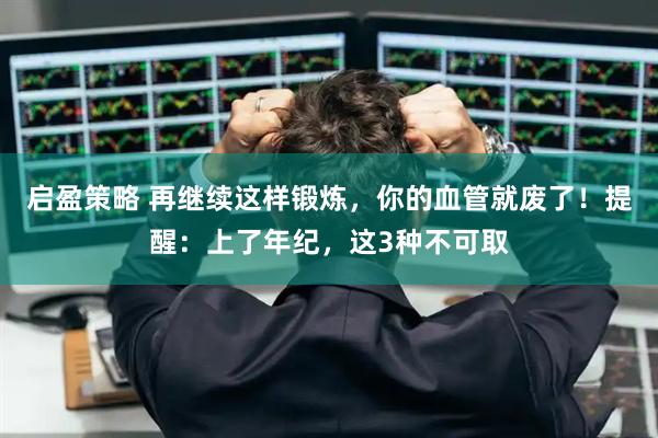 启盈策略 再继续这样锻炼，你的血管就废了！提醒：上了年纪，这3种不可取