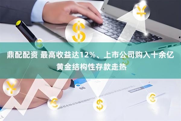 鼎配配资 最高收益达12%、上市公司购入十余亿 黄金结构性存款走热