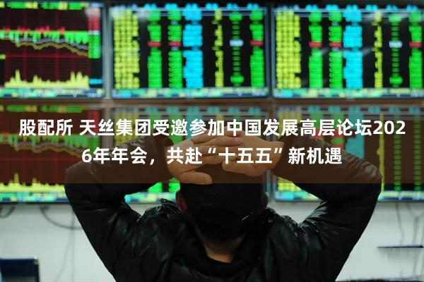 股配所 天丝集团受邀参加中国发展高层论坛2026年年会，共赴“十五五”新机遇