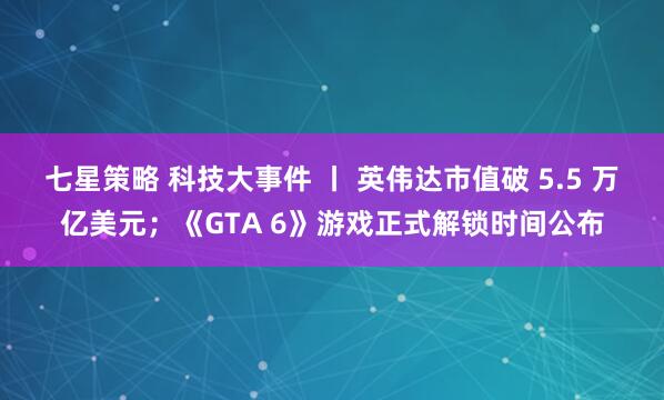 七星策略 科技大事件 丨 英伟达市值破 5.5 万亿美元；《GTA 6》游戏正式解锁时间公布