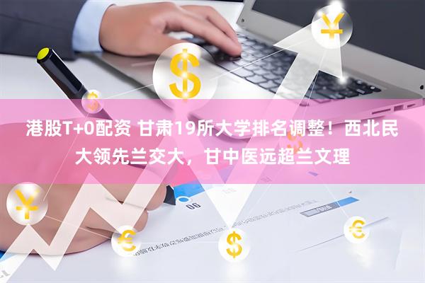 港股T+0配资 甘肃19所大学排名调整！西北民大领先兰交大，甘中医远超兰文理