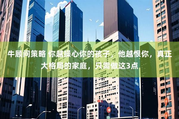牛顾问策略 你越操心你的孩子，他越恨你，真正大格局的家庭，只需做这3点